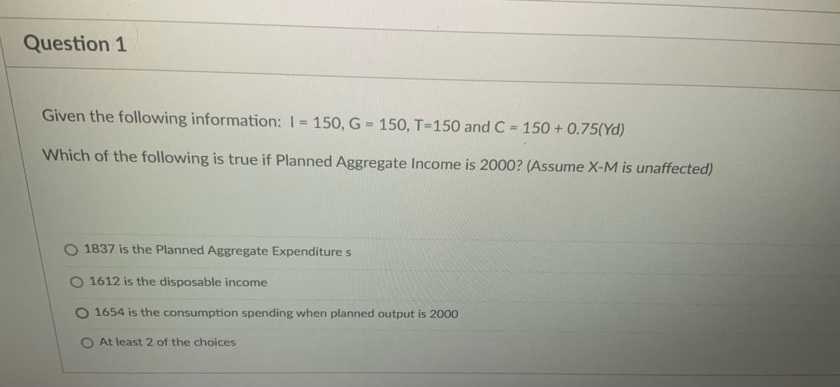 Question 1
Given the following information: 1 = 150, G = 150, T-150 and C = 150 +0.75(Yd)
Which of the following is true if Planned Aggregate Income is 2000? (Assume X-M is unaffected)
O 1837 is the Planned Aggregate Expenditure s
O 1612 is the disposable income
O 1654 is the consumption spending when planned output is 2000
O At least 2 of the choices