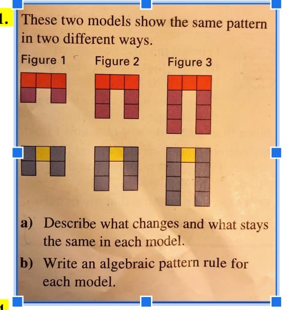 1. These two models show the same pattern
in two different ways.
Figure 1 Figure 2
Figure 3
HI HI
a) Describe what changes and what stays
the same in each model.
b) Write an algebraic pattern rule for
each model.