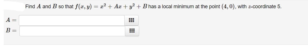 Find A and B so that f(x, y) = x2 + Ax + y? + B has a local minimum at the point (4, 0), with z-coordinate 5.
A =
B =
