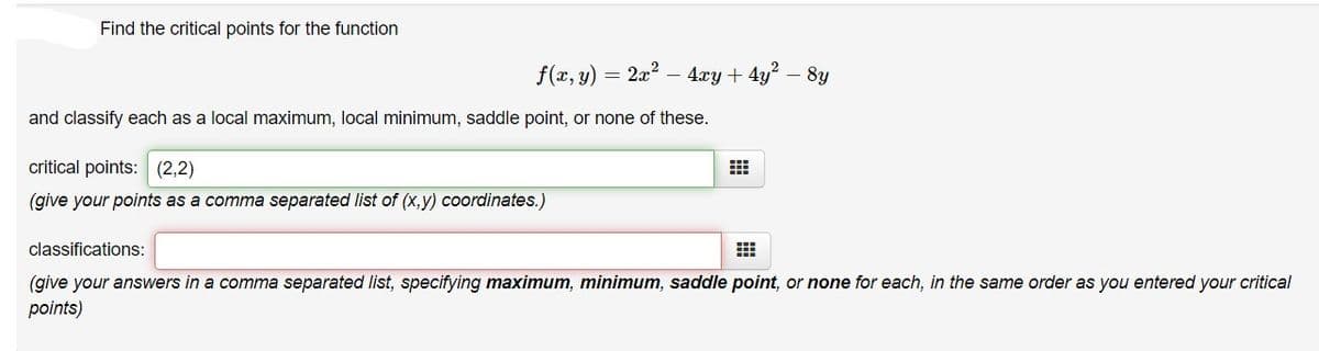 Find the critical points for the function
f(x, y)
= 2x2
4xy + 4y?
8y
and classify each as a local maximum, local minimum, saddle point, or none of these.
critical points: (2,2)
(give your points as a comma separated list of (x,y) coordinates.)
classifications:
(give your answers in a comma separated list, specifying maximum, minimum, saddle point, or none for each, in the same order as you entered your critical
points)
