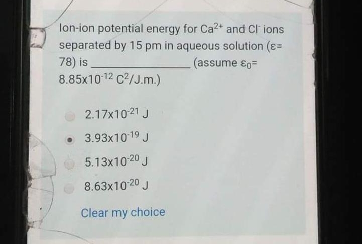 lon-ion potential energy for Ca2+ and Cl ions
separated by 15 pm in aqueous solution (ɛ=
78) is
8.85x10 12 c2/J.m.)
(assume ɛo=
2.17x1021 J
• 3.93x10-19 J
5.13x10 20 J
8.63x10-20 J
Clear my choice
