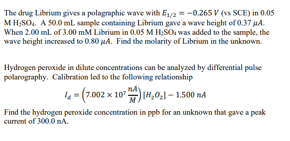 The drug Librium gives a polagraphic wave with E1/2 = -0.265 V (vs SCE) in 0.05
M H;SO4. A 50.0 mL sample containing Librium gave a wave height of 0.37 µA.
When 2.00 mL of 3.00 mM Librium in 0.05 M H2SO4 was added to the sample, the
wave height increased to 0.80 µA. Find the molarity of Librium in the unknown.
Hydrogen peroxide in dilute concentrations can be analyzed by differential pulse
polarography. Calibration led to the following relationship
la = (7.002 x 107
nA
)7[H,02] – 1.500 nA
M.
Find the hydrogen peroxide concentration in ppb for an unknown that gave a peak
current of 300.0 nA.
