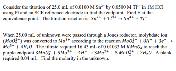 Consider the titration of 25.0 mL of 0.0100 M Sn²+ by 0.0500 M TI³* in 1M HCl
using Pt and an SCE reference electrode to find the endpoint. Find E at the
equivalence point. The titration reaction is: Sn²+ + Tl³+ → Sn*+ + Tl*
When 25.00 mL of unknown were passed through a Jones reductor, molybdate ion
(Mo0?-) was converted to Mo3+ according to the reaction Mo0?- + 8H* + 3e¯ →
Mo3+ + 4H20. The filtrate required 16.43 mL of 0.01033 M KMN0, to reach the
purple endpoint 3MN0, + 5M03+ + 4H* → 3MN²+ + 5 Mo03+ + 2H,0. A blank
required 0.04 mL. Find the molarity in the unknown.
