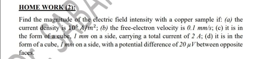 HOME WORK (2):
Find the magnitude of the electric field intensity with a copper sample if: (a) the
current density is 106 A/m²; (b) the free-electron velocity is 0.1 mm/s; (c) it is in
the form of a cube, 1 mm on a side, carrying a total current of 2 A; (d) it is in the
form of a cube, i mm on a side, with a potential difference of 20 u V between opposite
faces.
