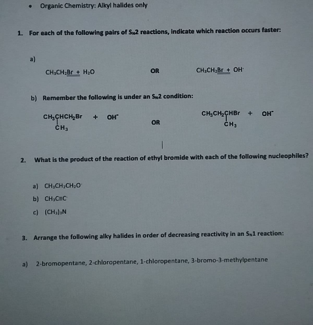 Organic Chemistry: Alkyl halides only
1. For each of the following pairs of S2 reactions, indicate which reaction occurs faster:
a)
CH:CH2BR + H20
OR
CH:CH,Br + OH
b) Remember the following is under an SN2 condition:
CH,CH2CHBR + OH
CH,CHCH,Br
ČH3
OH
OR
2. What is the product of the reaction of ethyl bromide with each of the following nucleophiles?
a) CH;CH;CH2O
b) CH;C=C
c) (CHa)aN
3. Arrange the following alky halides in order of decreasing reactivity in an SN1 reaction:
a) 2-bromopentane, 2-chloropentane, 1-chloropentane, 3-bromo-3-methylpentane
