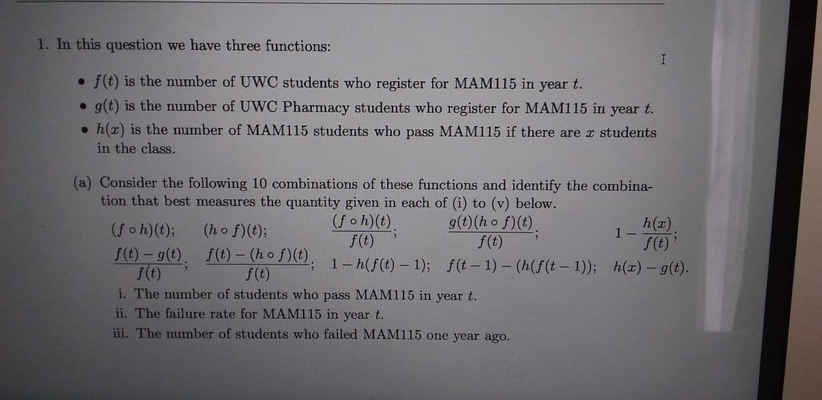 1. In this question we have three functions:
• f(t) is the number of UWC students who register for MAM115 in year t.
• g(t) is the number of UWC Pharmacy students who register for MAM115 in year t.
• h(x) is the number of MAM115 students who pass MAM115 if there are x students
in the class.
(a) Consider the following 10 combinations of these functions and identify the combina-
tion that best measures the quantity given in each of (i) to (v) below.
h(x).
f(t)'
; 1- h(f(t) – 1); f(t – 1) – (h(f(t – 1)); h(x) – g(t).
(foh)(t),
f(t)
g(t)(h o f)(t)
f(t)
(f oh)(t); (ho f)(t);
-
f(t) – g(t),
f(t)
i. The number of students who pass MAM115 in year t.
f(t) – (h o f)(t).
f(t)
|
ii. The failure rate for MAM115 in year t.
iii. The number of students who failed MAM115 one year ago.
