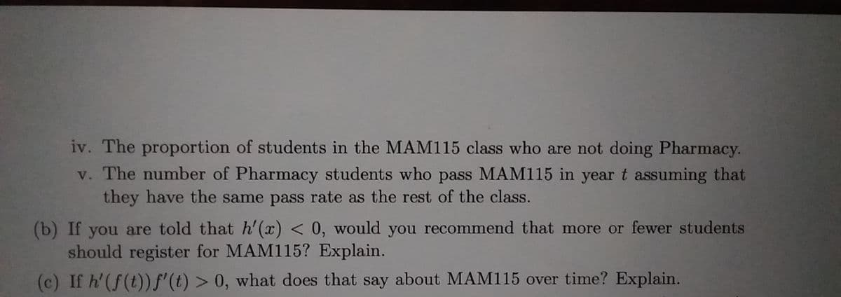 iv. The proportion of students in the MAM115 class who are not doing Pharmacy.
v. The number of Pharmacy students who pass MAM115 in year t assuming that
they have the same pass rate as the rest of the class.
(b) If you are told that h'(x) < 0, would you recommend that more or fewer students
should register for MAM115? Explain.
(c) If h'(f(t))f'(t) > 0, what does that say about MAM115 over time? Explain.
