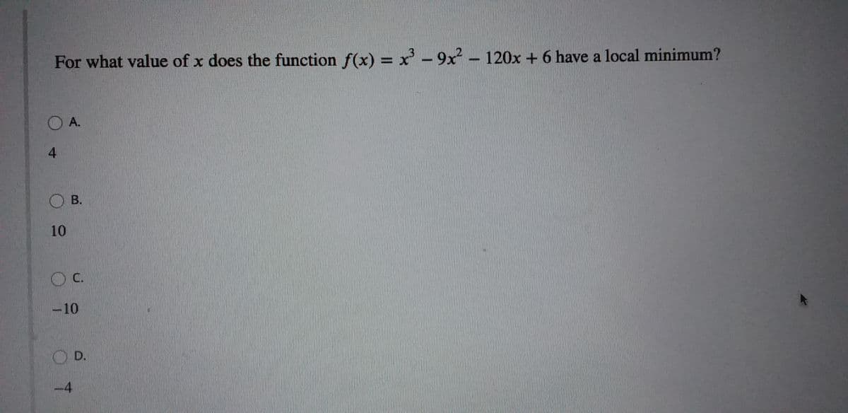 For what value of x does the function f(x) = x - 9x – 120x + 6 have a local minimum?
O A.
4.
O B.
10
c.
-10
4
D.
