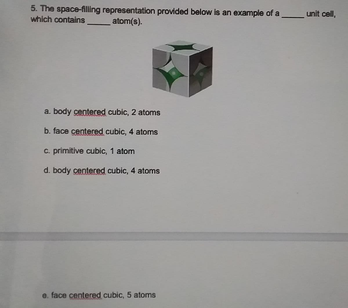 5. The space-filling representation provided below is an example of a
which contains
unit cell,
atom(s).
a. body centered cubic, 2 atoms
b. face centered cubic, 4 atoms
C. primitive cubic, 1 atom
d. body centered cubic, 4 atoms
e. face centered cubic, 5 atoms
