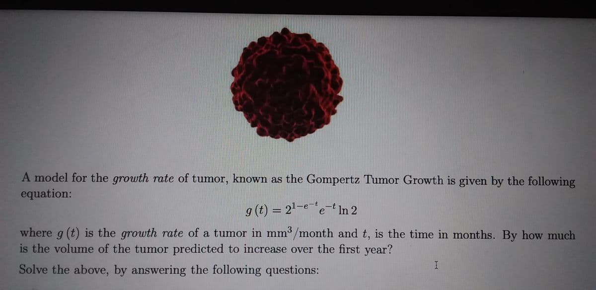 A model for the growth rate of tumor, known as the Gompertz Tumor Growth is given by the following
equation:
g (t) = 2'-ee-t In 2
3
where g (t) is the growth rate of a tumor in mm /month and t, is the time in months. By how much
is the volume of the tumor predicted to increase over the first year?
Solve the above, by answering the following questions:
