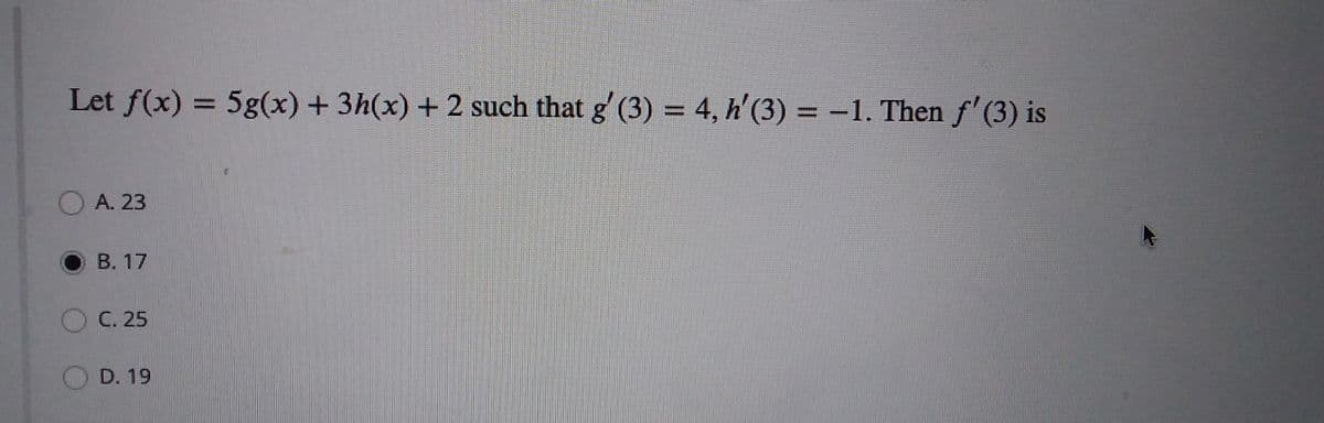 Let f(x) = 5g(x) + 3h(x) + 2 such that g' (3) = 4, h'(3) = -1. Then f'(3) is
%3D
O A. 23
В. 17
C. 25
OD. 19
