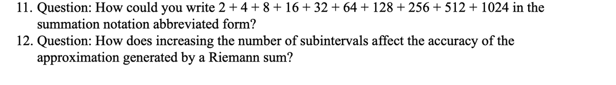 11. Question: How could you write 2 + 4 + 8 + 16+ 32 + 64 + 128 + 256 + 512 + 1024 in the
summation notation abbreviated form?
12. Question: How does increasing the number of subintervals affect the accuracy of the
approximation generated by a Riemann sum?
