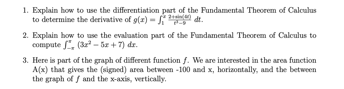 1. Explain how to use the differentiation part of the Fundamental Theorem of Calculus
to determine the derivative of g(x) = [* 2+sin(4t)
t3 -9
2. Explain how to use the evaluation part of the Fundamental Theorem of Calculus to
compute f", (3x² – 5x + 7) dx.
3. Here is part of the graph of different function f. We are interested in the area function
A(x) that gives the (signed) area between -100 and x, horizontally, and the between
the graph of f and the x-axis, vertically.
