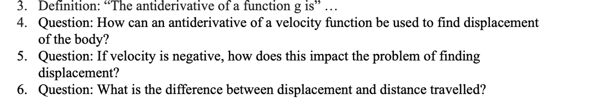 3. Definition: "The antiderivative of a function g is"
4. Question: How can an antiderivative of a velocity function be used to find displacement
of the body?
5. Question: If velocity is negative, how does this impact the problem of finding
displacement?
6. Question: What is the difference between displacement and distance travelled?

