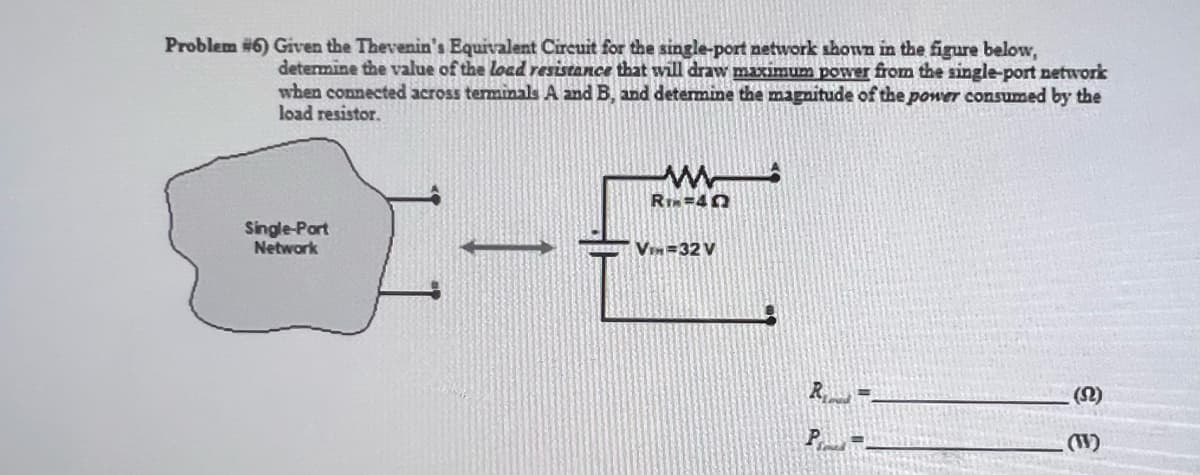 Problem #6) Given the Thevenin's Equivalent Circuit for the single-port network shown in the figure below,
determine the value of the load resistance that will draw maximum power from the single-port network
when connected across terminals A and B, and determine the magnitude of the power consumed by the
load resistor.
Single-Port
Network
RTM=45
VIH=32 V
R.
P =
(S2)
(W)