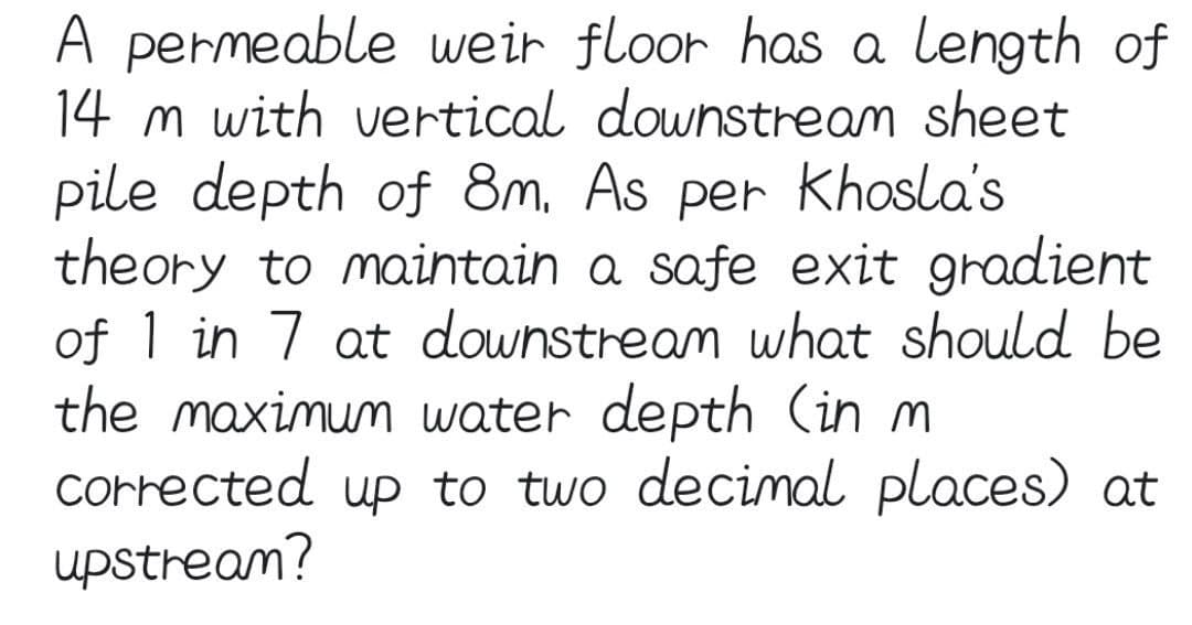 A permeable weir floor has a length of
14 m with vertical downstream sheet
pile depth of 8m, As per Khosla's
theory to maintain a safe exit gradient
of 1 in 7 at downstream what should be
the maximum water depth (in m
Corrected up to two decimal places) at
upstream?
