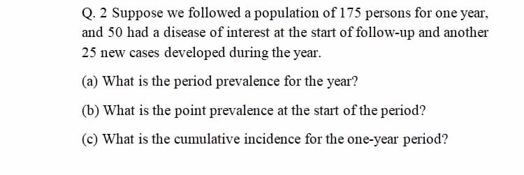 Q. 2 Suppose we followed a population of 175 persons for one year,
and 50 had a disease of interest at the start of follow-up and another
25 new cases developed during the year.
(a) What is the period prevalence for the year?
(b) What is the point prevalence at the start of the period?
(c) What is the cumulative incidence for the one-year period?
