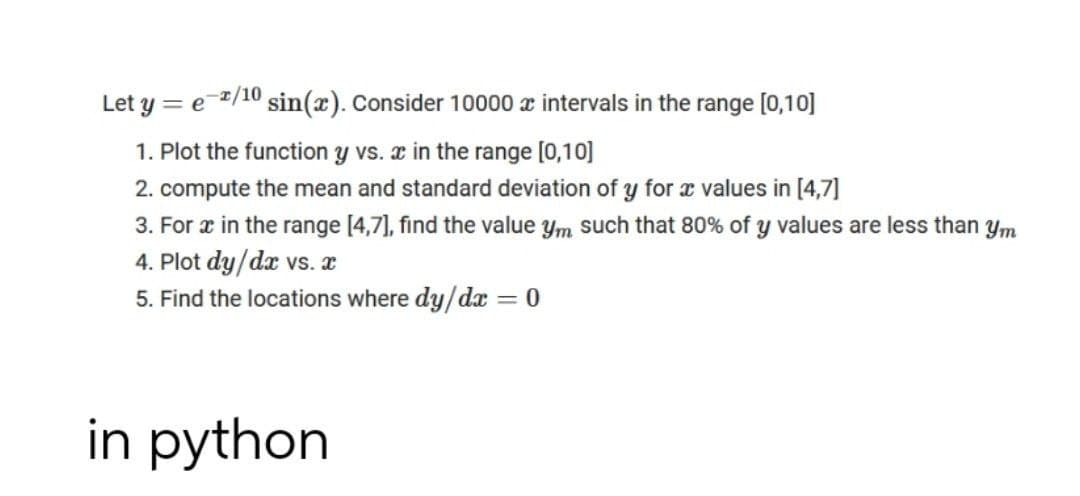 Let y = e 2/10 sin(x). Consider 10000 x intervals in the range [0,10]
1. Plot the function y vs. æ in the range [0,10]
2. compute the mean and standard deviation of y for æ values in [4,7]
3. For r in the range [4,7], find the value ym such that 80% of y values are less than ym
4. Plot dy/dæ vs. æ
5. Find the locations where dy/dx = 0
in python
