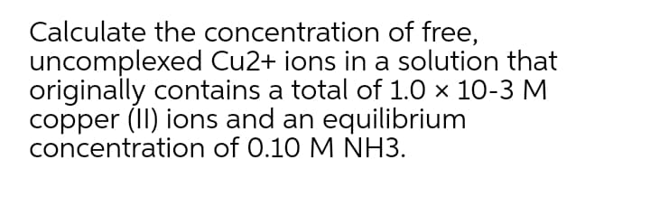 Calculate the concentration of free,
uncomplexed Cu2+ ions in a solution that
originally contains a total of 1.0 x 10-3 M
copper (II) ions and an equilibrium
concentration of 0.10 M NH3.
