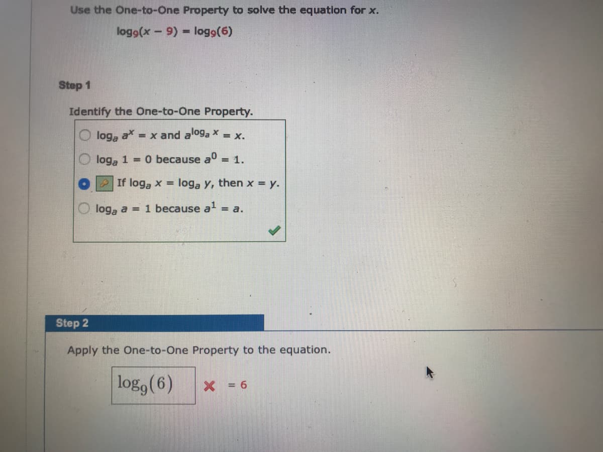 Use the One-to-One Property to solve the equation for x.
logo(x- 9) logo(6)
Step 1
Identify the One-to-One Property.
a = x and aloga x = x.
loga
1 = 0 because a° = 1.
loga
If log, x = loga y, then x = y.
loga a = 1 because a = a.
Step 2
Apply the One-to-One Property to the equation.
log, (6)
X = 6
