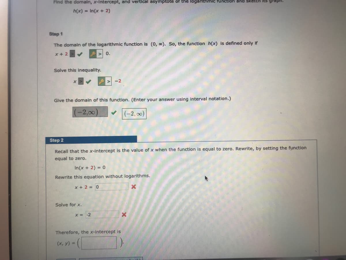 Find the domain, x-intercept, and vertical asymptote of the logarithmic fünction and sketch Its grapH.
h(x) -In(x + 2)
Step 1
The domain of the logarithmic function is (0, 0). So, the function h(x) is defined only if
x + 2
0.
Solve this inequality.
-2
Give the domain of this function. (Enter your answer using interval notation.)
(-2,00)
(-2, 00)
Step 2
Recall that the x-intercept is the value of x when the function is equal to zero. Rewrite, by setting the function
equal to zero.
In(x + 2) = 0
Rewrite this equation without logarithms.
x + 2 = 0
Solve for x.
X = -2
Therefore, the x-intercept is
(x, y) =
