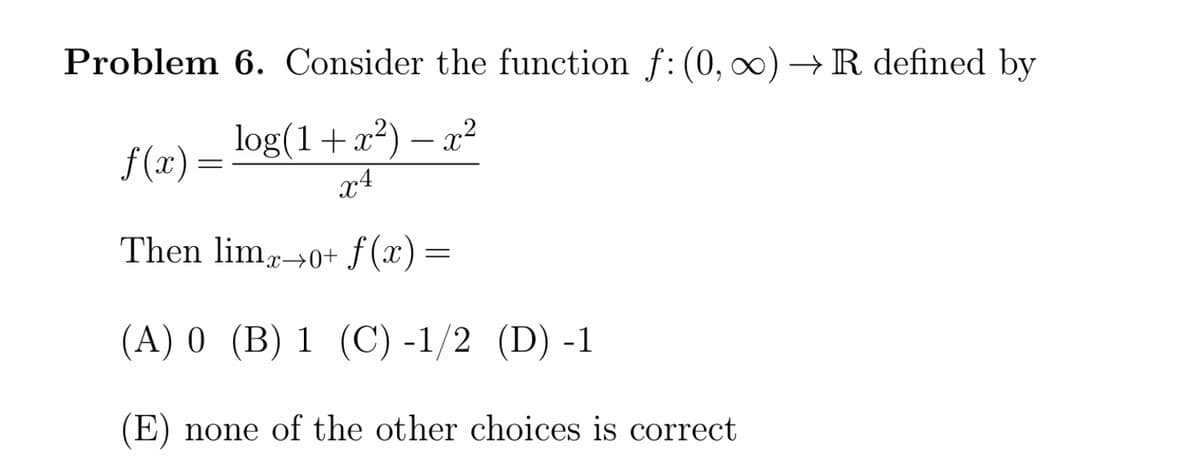 Problem 6. Consider the function f: (0, ∞)→ R defined by
log(1+x²) – x²
x4
f (x) =
Then limr→0+ ƒ (x)=
(A) 0 (B) 1 (C) -1/2 (D) -1
(E) none of the other choices is correct
