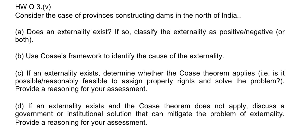 HW Q 3.(v)
Consider the case of provinces constructing dams in the north of India..
(a) Does an externality exist? If so, classify the externality as positive/negative (or
both).
(b) Use Coase's framework to identify the cause of the externality.
(c) If an externality exists, determine whether the Coase theorem applies (i.e. is it
possible/reasonably feasible to assign property rights and solve the problem?).
Provide a reasoning for your assessment.
(d) If an externality exists and the Coase theorem does not apply, discuss a
government or institutional solution that can mitigate the problem of externality.
Provide a reasoning for your assessment.
