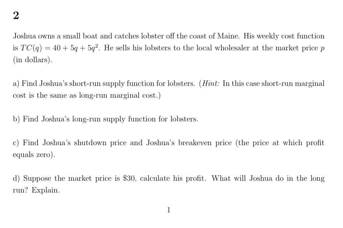 Joshua owns a small boat and catches lobster off the coast of Maine. His weekly cost function
is TC(q) = 40 + 5q + 5q?. He sells his lobsters to the local wholesaler at the market price p
(in dollars).
a) Find Joshua's short-run supply function for lobsters. (Hit: In this case short-run marginal
cost is the same as long-run marginal cost.)
b) Find Joshua's long-run supply function for lobsters.
c) Find Joshua's shutdown price and Joshua's breakeven price (the price at which profit
equals zero).
d) Suppose the market price is $30, calculate his profit. What will Joshua do in the long
run? Explain.
1
