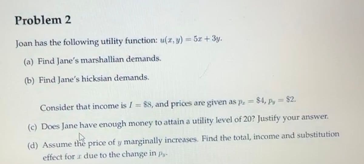 Problem 2
Joan has the following utility function: u(x, y) = 5x + 3y.
(a) Find Jane's marshallian demands.
(b) Find Jane's hicksian demands.
Consider that income is I = $8, and prices are given as p = $4, Py = $2.
(c) Does Jane have enough money to attain a utility level of 20? Justify your answer.
(d) Assume thè price of y marginally increases. Find the total, income and substitution
effect for r due to the change in py.
