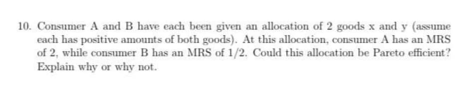 10. Consumer A and B have each been given an allocation of 2 goods x and y (assume
each has positive amounts of both goods). At this allocation, consumer A has an MRS
of 2, while consumer B has an MRS of 1/2. Could this allocation be Pareto efficient?
Explain why or why not.
