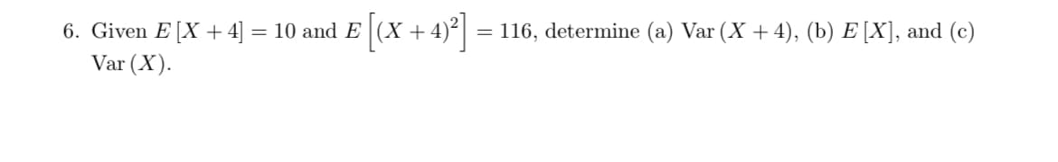 = 116, determine (a) Var (X + 4), (b) E [X], and (c)
6. Given E [X + 4] = 10 and E (X +4)
Var (X).
