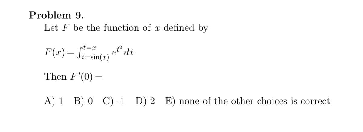 Problem 9.
Let F be the function of x defined by
et dt
t=sin(x)
t=x
Then F'(0) =
A) 1 B) 0 C) -1 D) 2 E) none of the other choices is correct
