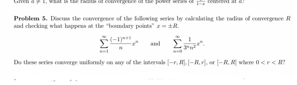 Given a 7 1, what is the radius of convergence of the power series of É centered at a!
Problem 5. Discuss the convergence of the following series by calculating the radius of convergence R
and checking what happens at the "boundary points" x =±R.
(-1)n+1
1
Σ
Σ
and
3nn2
n=0
n
n=1
Do these series converge uniformly on any of the intervals [-r, R], [–R, r], or [-R, R] where 0 <r< R?
