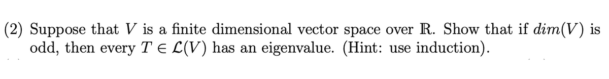 (2) Suppose that V is a finite dimensional vector space over R. Show that if dim(V) is
odd, then every T E L(V) has an eigenvalue. (Hint: use induction).
