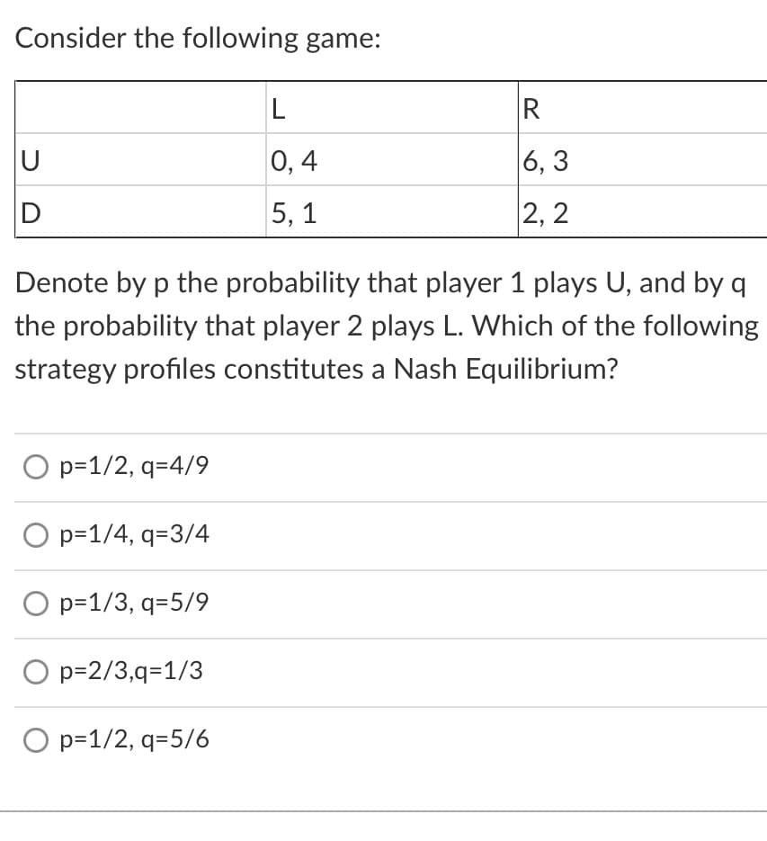 Consider the following game:
0, 4
|6, 3
D
5, 1
2, 2
Denote by p the probability that player 1 plays U, and by q
the probability that player 2 plays L. Which of the following
strategy profiles constitutes a Nash Equilibrium?
O p=1/2, q=4/9
O p=1/4, q=3/4
O p=1/3, q=5/9
p=2/3,q=1/3
O p=1/2, q=5/6
