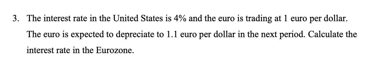 3. The interest rate in the United States is 4% and the euro is trading at 1 euro per dollar.
The euro is expected to depreciate to 1.1 euro per dollar in the next period. Calculate the
interest rate in the Eurozone.