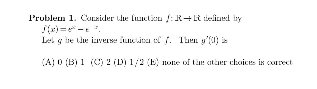 Problem 1. Consider the function f: R→R defined by
f (x) =e® – e-".
g be the inverse function of f. Then g'(0) is
Let
(A) 0 (B) 1 (C) 2 (D) 1/2 (E) none of the other choices is correct
