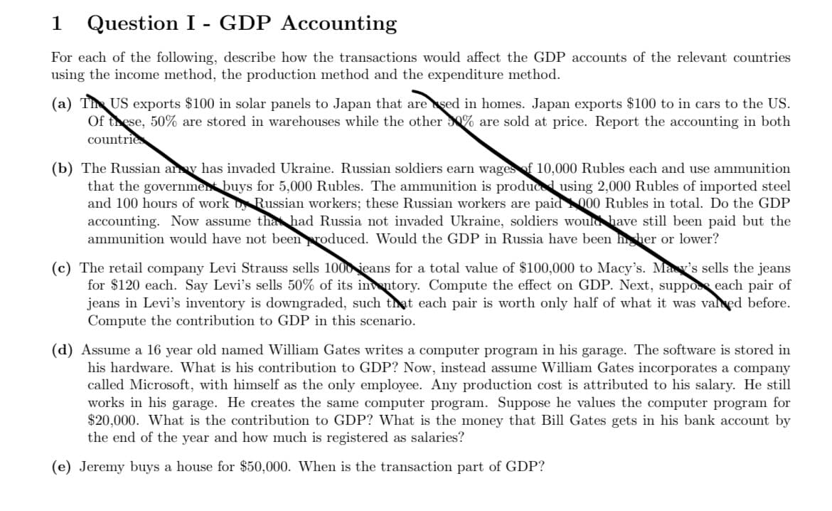 1
Question I - GDP Accounting
For each of the following, describe how the transactions would affect the GDP accounts of the relevant countries
using the income method, the production method and the expenditure method.
(a) Th US exports $100 in solar panels to Japan that are sed in homes. Japan exports $100 to in cars to the US.
Of these, 50% are stored in warehouses while the other 0% are sold at price. Report the accounting in both
countrie
(b) The Russian ay has invaded Ukraine. Russian soldiers earn wages of 10,000 Rubles each and use ammunition
that the government buys for 5,000 Rubles. The ammunition is produced using 2,000 Rubles of imported steel
and 100 hours of work D Russian workers; these Russian workers are paid 000 Rubles in total. Do the GDP
accounting. Now assume tha had Russia not invaded Ukraine, soldiers would have still been paid but the
ammunition would have not beenroduced. Would the GDP in Russia have been hher or lower?
(c) The retail company Levi Strauss sells 1000 ieans for a total value of $100,000 to Macy's. May's sells the jeans
for $120 each. Say Levi's sells 50% of its in ntory. Compute the effect on GDP. Next, suppose each pair of
jeans in Levi's inventory is downgraded, such thạt each pair is worth only half of what it was valed before.
Compute the contribution to GDP in this scenario.
(d) Assume a 16 year old named William Gates writes a computer program in his garage. The software is stored in
his hardware. What is his contribution to GDP? Now, instead assume William Gates incorporates a company
called Microsoft, with himself as the only employee. Any production cost is attributed to his salary. He still
works in his garage. He creates the same computer program. Suppose he values the computer program for
$20,000. What is the contribution to GDP? What is the money that Bill Gates gets in his bank account by
the end of the year and how much is registered as salaries?
(e) Jeremy buys a house for $50,000. When is the transaction part of GDP?
