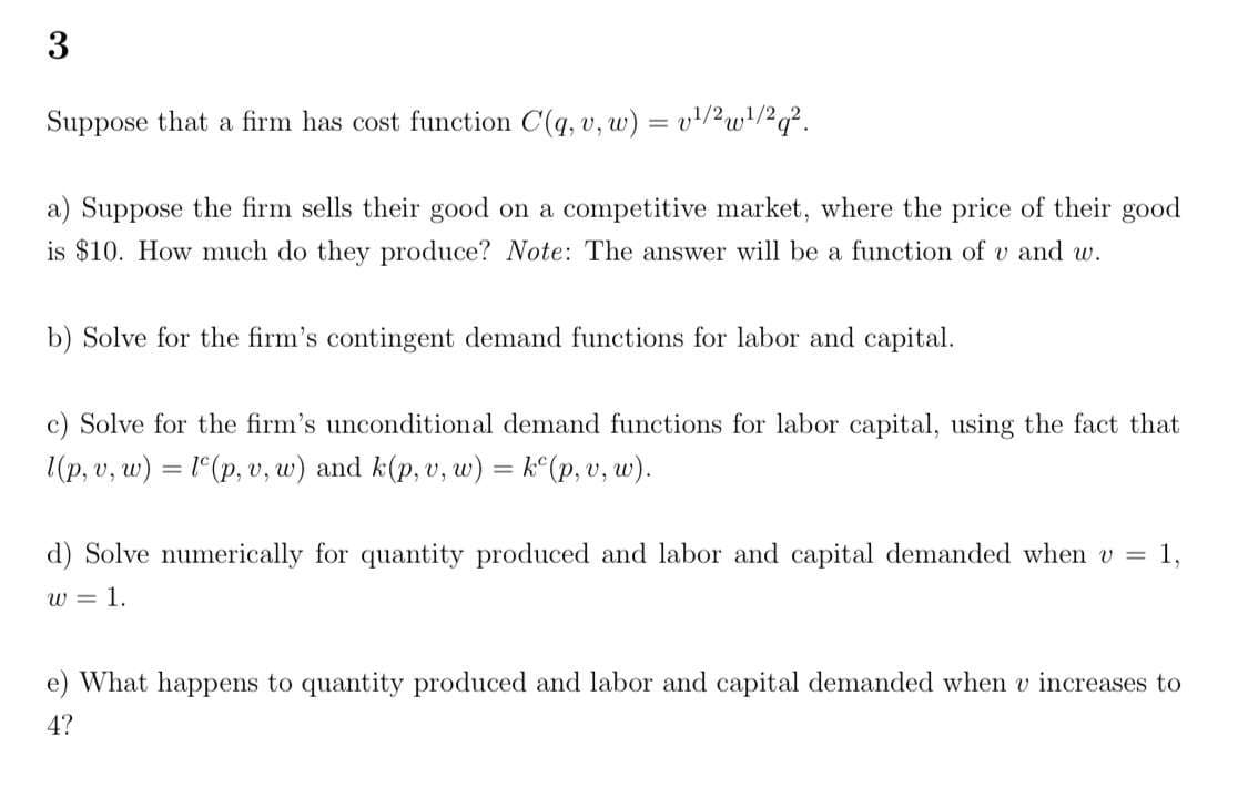 3
Suppose that a firm has cost function C(q, v, w) = v!/2w!/?q?.
a) Suppose the firm sells their good on a competitive market, where the price of their good
is $10. How much do they produce? Note: The answer will be a function of v and w.
b) Solve for the firm's contingent demand functions for labor and capital.
c) Solve for the firm's unconditional demand functions for labor capital, using the fact that
1(p, v, w) = 1(p, v, w) and k(p, v, w) = k°(p, v, w).
%3D
d) Solve numerically for quantity produced and labor and capital demanded when v =
1,
w = 1.
e) What happens to quantity produced and labor and capital demanded when v increases to
4?
