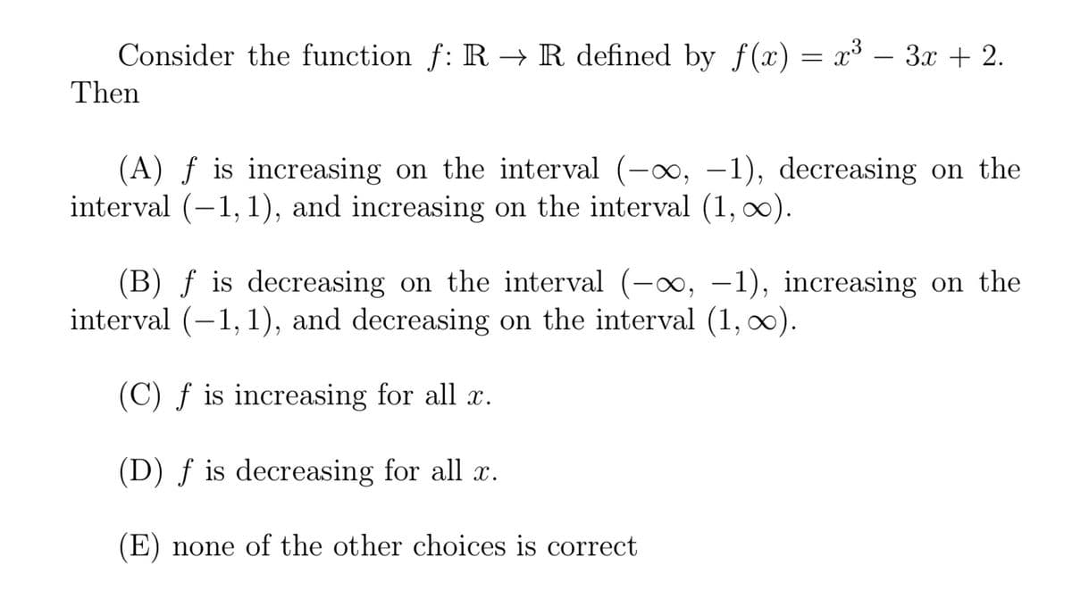 Consider the function f: R → R defined by f(x) = x³ – 3x + 2.
= r3
Then
(A) ƒ is increasing on the interval (-0, -1), decreasing on the
interval (-1, 1), and increasing on the interval (1, 0).
|
(B) ƒ is decreasing on the interval (-x, –1), increasing on the
interval (-1,1), and decreasing on the interval (1, 0).
|
(C) f is increasing for all x.
(D) ƒ is decreasing for all x.
(E) none of the other choices is correct
