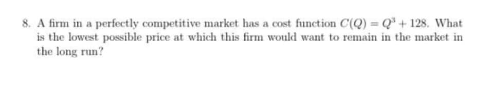 8. A firm in a perfectly competitive market has a cost function C(Q) = Q' + 128. What
is the lowest possible price at which this firm would want to remain in the market in
the long run?
%3D
