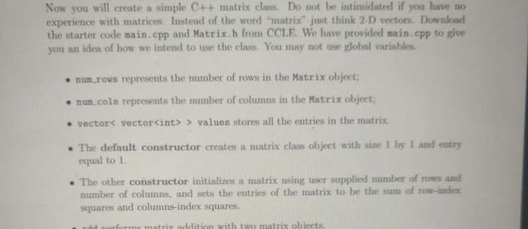 Now you will create a simple C++ matrix class. Do not be intimidated if you have no
experience with matrices. Instead of the word "matrix" just think 2-D vectors. Download
the starter code main.cpp and Matrix.h from CCLE. We have provided main.cpp to give
you an idea of how we intend to use the class. You may not use global variables
• num.rovs represents the number of rows in the Matrix object;
• num.cols represents the mumber of columns in the Matrix object;
• vector< vector<int> > values stores all the entries in the matrix.
• The default constructor creates a matrix class object with size 1 by 1 and entry
equal to 1.
• The other constructor initializes a matrix using user supplied number of rows and
number of columns, and sets the entries of the matrix to be the sum of row-index
squares and columns-index squares.
matrix addition with two matrix objects.
