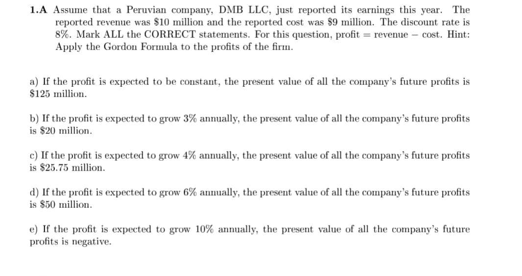 1.A Assume that a Peruvian company, DMB LLC, just reported its earnings this year. The
reported revenue was $10 million and the reported cost was $9 million. The discount rate is
8%. Mark ALL the CORRECT statements. For this question, profit = revenue - cost. Hint:
Apply the Gordon Formula to the profits of the firm.
a) If the profit is expected to be constant, the present value of all the company's future profits is
$125 million.
b) If the profit is expected to grow 3% annually, the present value of all the company's future profits
is $20 million.
c) If the profit is expected to grow 4% annually, the present value of all the company's future profits
is $25.75 million.
d) If the profit is expected to grow 6% annually, the present value of all the company's future profits
is $50 million.
e) If the profit is expected to grow 10% annually, the present value of all the company's future
profits is negative.