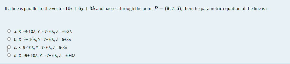 If a line is parallel to the vector 10i + 6j + 3k and passes through the point P = (9, 7,6), then the parametric equation of the line is :
O a. X=-9-10, Y=- 7- 6A, Z= -6-3A
O b. X=9+ 10A, Y= 7+ 6A, Z= 6+3\
P c. X=9-10A, Y= 7- 67, Z= 6-3A
O d. X=-9+ 10A, Y= -7+ 6A, Z= -6+3A
