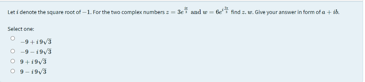 in
7
Let i denote the square root of –1. For the two complex numbers z = 3e 3 and w =
6e' 3 find z. w. Give your answer in form of a + ib.
Select one:
-9 +i 9/3
O -9 – i9/3
O 9 +i9/3
O 9- i9/3
