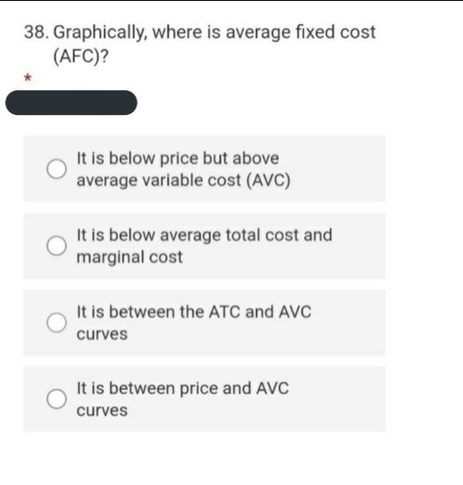 38. Graphically, where is average fixed cost
(AFC)?
It is below price but above
average variable cost (AVC)
It is below average total cost and
marginal cost
It is between the ATC and AVC
curves
It is between price and AVC
curves
