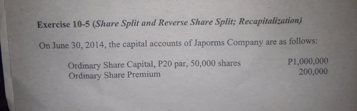 Exercise 10-5 (Share Split and Reverse Share Split; Recapitalization)
On June 30, 2014, the capital accounts of Japorms Company are as follows:
Ordinary Share Capital, P20 par, 50,000 shares
Ordinary Share Premium
P1,000,000
200,000
