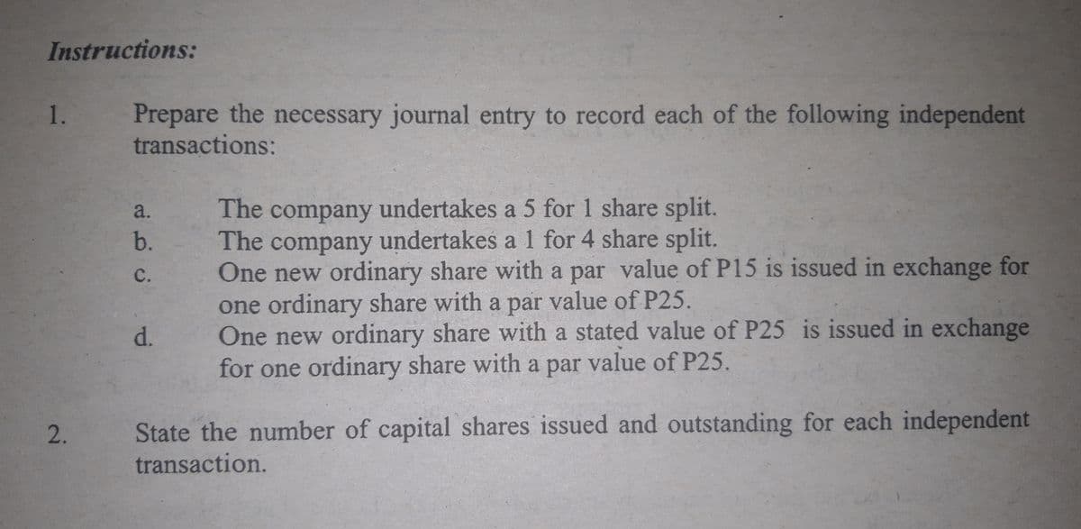Instructions:
Prepare the necessary journal entry to record each of the following independent
transactions:
1.
The company undertakes a 5 for 1 share split.
The company undertakes a 1 for 4 share split.
One new ordinary share with a par value of P15 is issued in exchange for
one ordinary share with a par value of P25.
One new ordinary share with a stated value of P25 is issued in exchange
for one ordinary share with a par value of P25.
a.
b.
C.
d.
2.
State the number of capital shares issued and outstanding for each independent
transaction.
