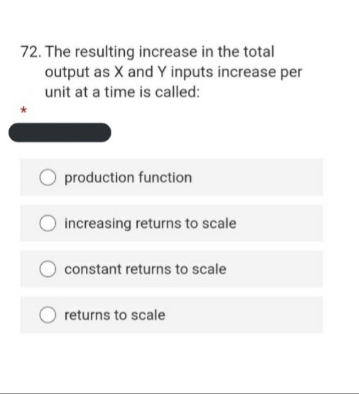 72. The resulting increase in the total
output as X and Y inputs increase per
unit at a time is called:
production function
increasing returns to scale
constant returns to scale
returns to scale
