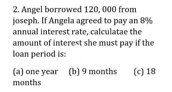 2. Angel borrowed 120, 000 from
joseph. If Angela agreed to pay an 8%
annual interest rate, calculatae the
amount of interest she must pay if the
loan period is:
(а) one year
(b) 9 months
(с) 18
months

